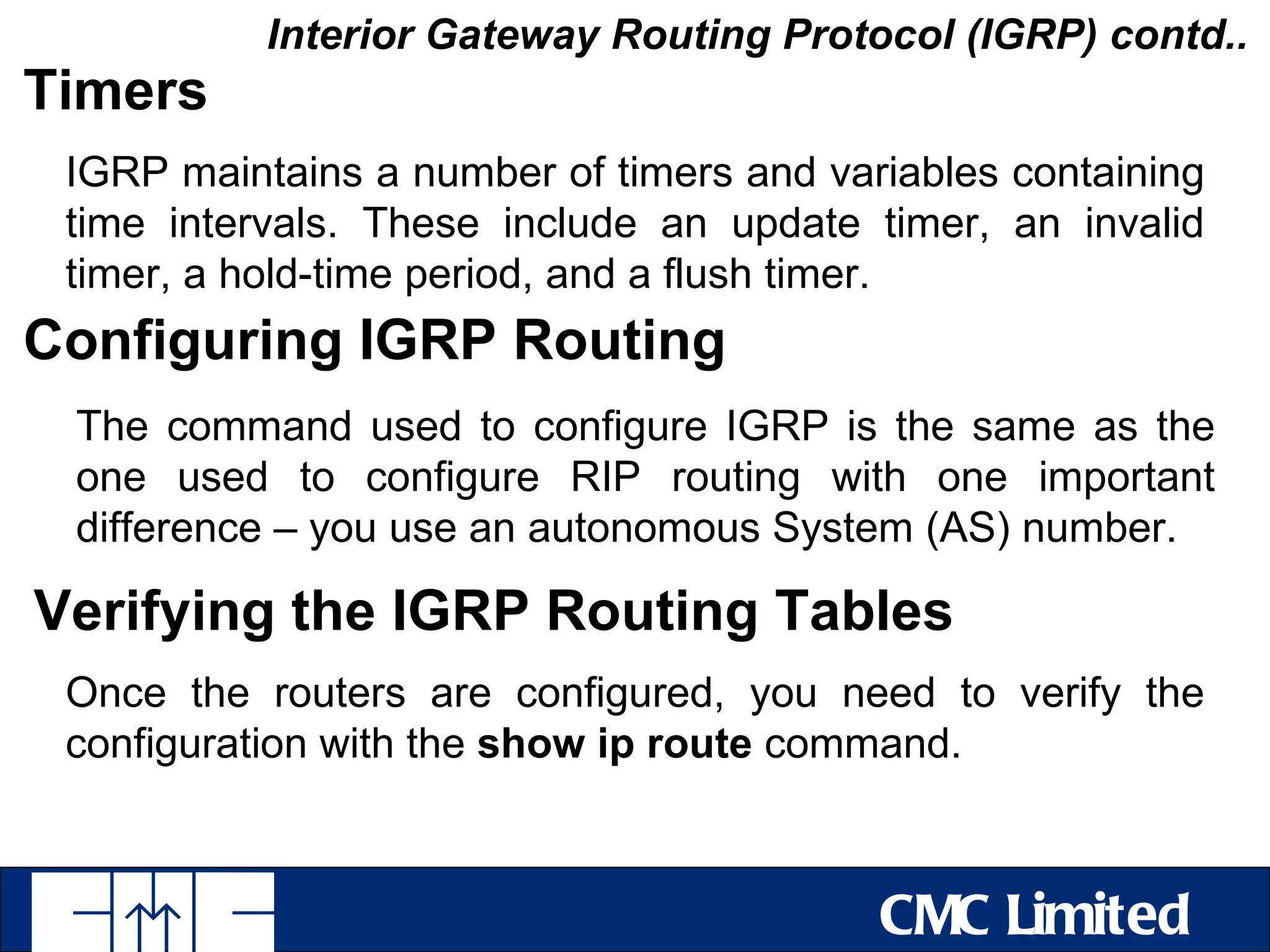 Interior Gateway Routing Protocol (IGRP) contd..
Timers
 IGRP maintains a number of timers and variables containing
 time intervals. These include an update timer, an invalid
 timer, a hold-time period, and a flush timer.
Configuring IGRP Routing
 The command used to configure IGRP is the same as the
 one used to configure RIP routing with one important
 difference – you use an autonomous System (AS) number.

Verifying the IGRP Routing Tables
 Once the routers are configured, you need to verify the
 configuration with the show ip route command.



                                          CMC Limited
 