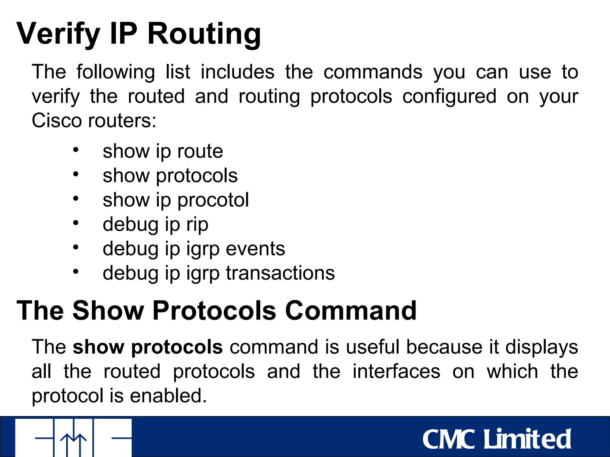 Verify IP Routing
 The following list includes the commands you can use to
 verify the routed and routing protocols configured on your
 Cisco routers:
      • show ip route
      • show protocols
      • show ip procotol
      • debug ip rip
      • debug ip igrp events
      • debug ip igrp transactions

The Show Protocols Command
 The show protocols command is useful because it displays
 all the routed protocols and the interfaces on which the
 protocol is enabled.

                                          CMC Limited
 