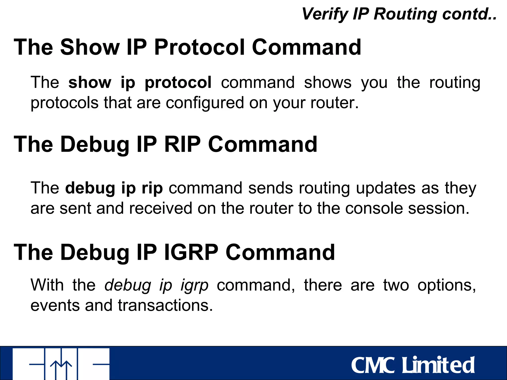 Verify IP Routing contd..

The Show IP Protocol Command
 The show ip protocol command shows you the routing
 protocols that are configured on your router.

The Debug IP RIP Command
 The debug ip rip command sends routing updates as they
 are sent and received on the router to the console session.

The Debug IP IGRP Command
 With the debug ip igrp command, there are two options,
 events and transactions.


                                           CMC Limited
 