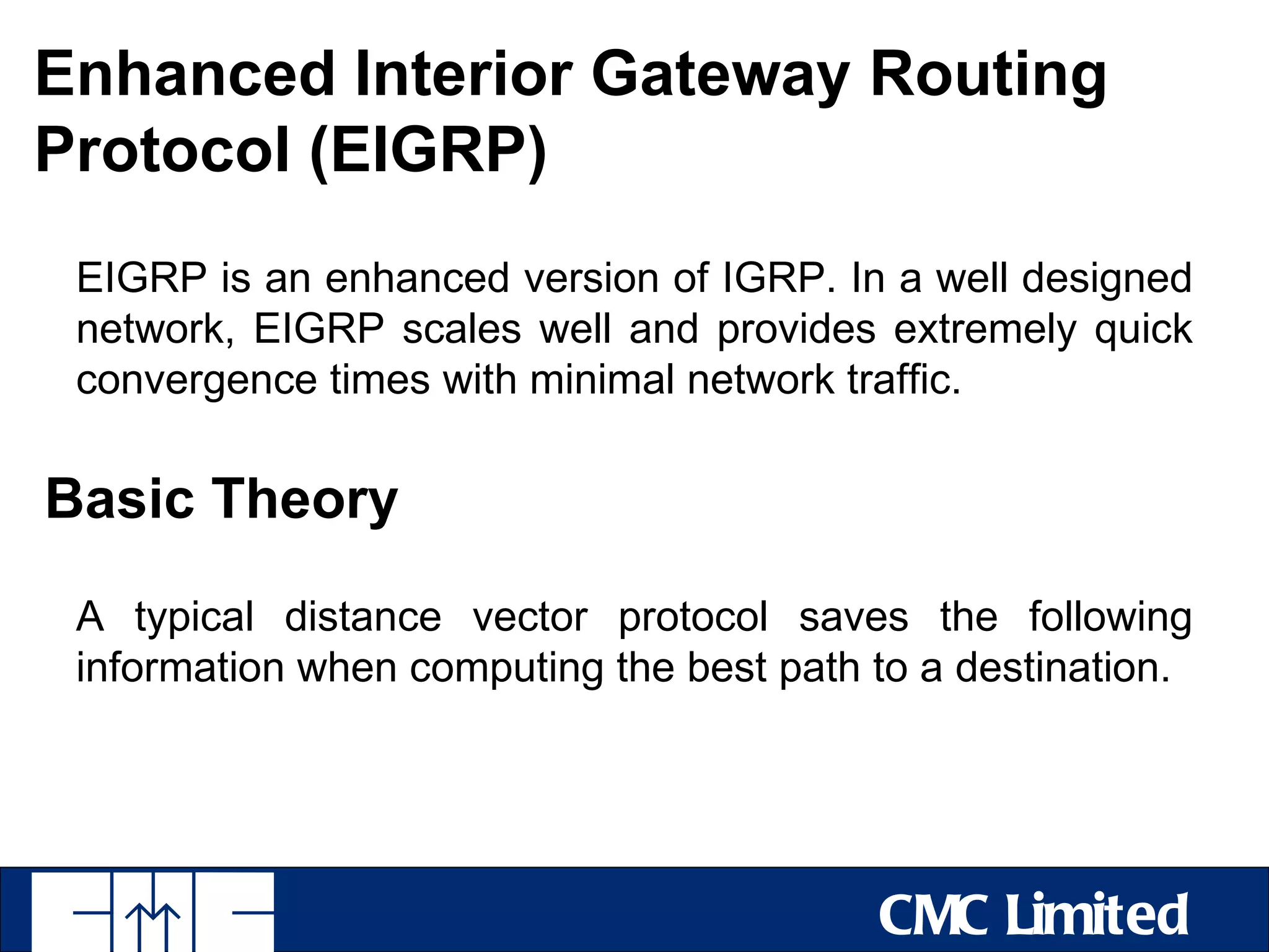 Enhanced Interior Gateway Routing
Protocol (EIGRP)
 EIGRP is an enhanced version of IGRP. In a well designed
 network, EIGRP scales well and provides extremely quick
 convergence times with minimal network traffic.

Basic Theory

 A typical distance vector protocol saves the following
 information when computing the best path to a destination.




                                          CMC Limited
 