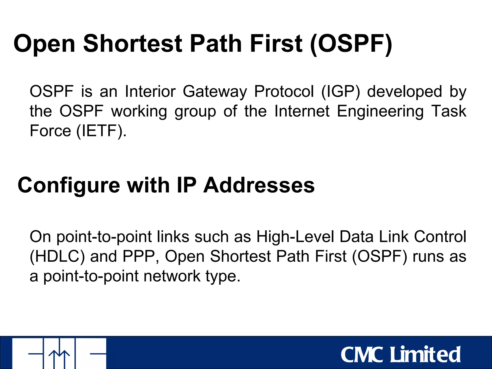Open Shortest Path First (OSPF)
 OSPF is an Interior Gateway Protocol (IGP) developed by
 the OSPF working group of the Internet Engineering Task
 Force (IETF).


Configure with IP Addresses

 On point-to-point links such as High-Level Data Link Control
 (HDLC) and PPP, Open Shortest Path First (OSPF) runs as
 a point-to-point network type.



                                           CMC Limited
 