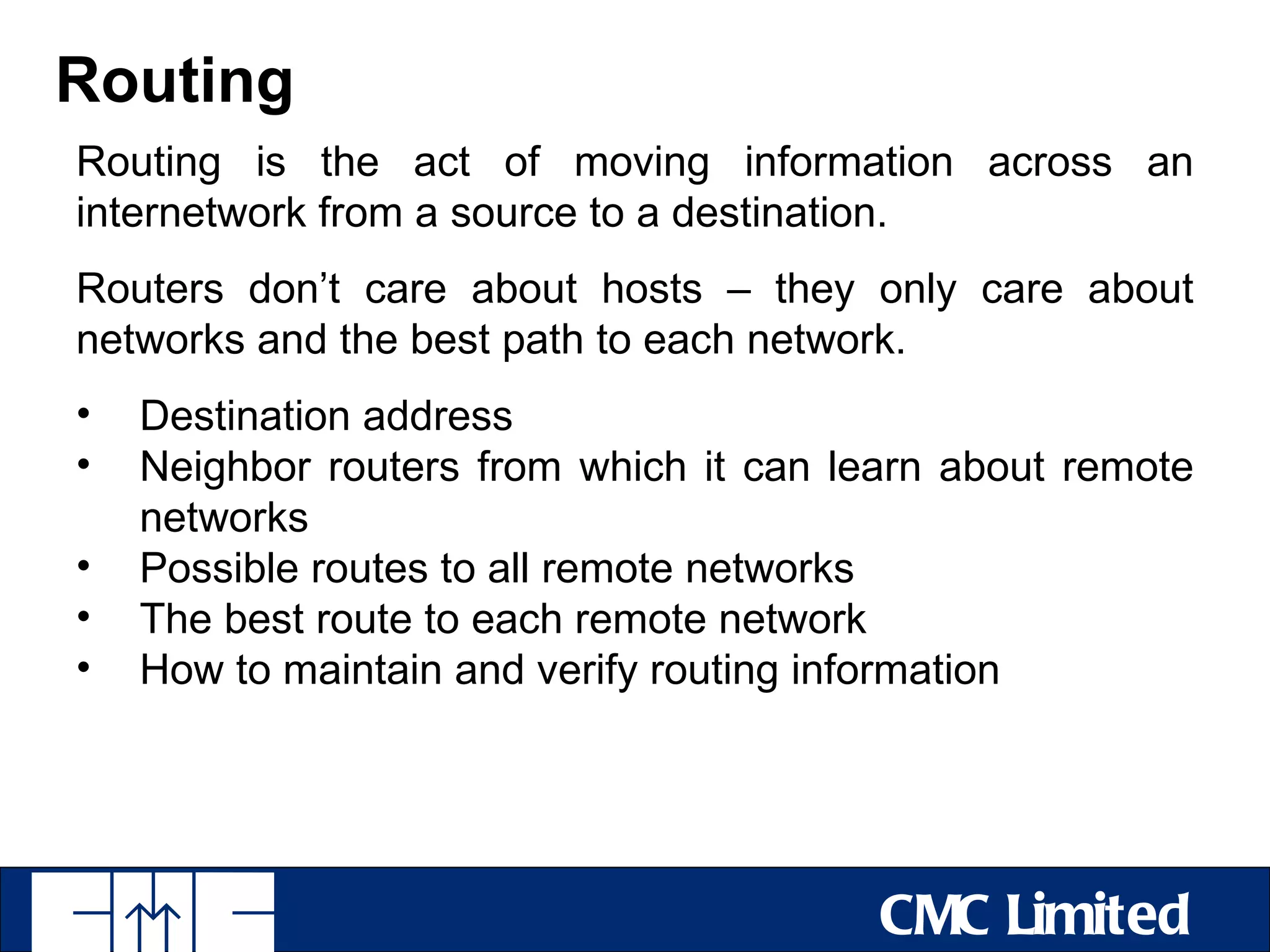 Routing
Routing is the act of moving information across an
internetwork from a source to a destination.
Routers don’t care about hosts – they only care about
networks and the best path to each network.
•   Destination address
•   Neighbor routers from which it can learn about remote
    networks
•   Possible routes to all remote networks
•   The best route to each remote network
•   How to maintain and verify routing information




                                         CMC Limited
 