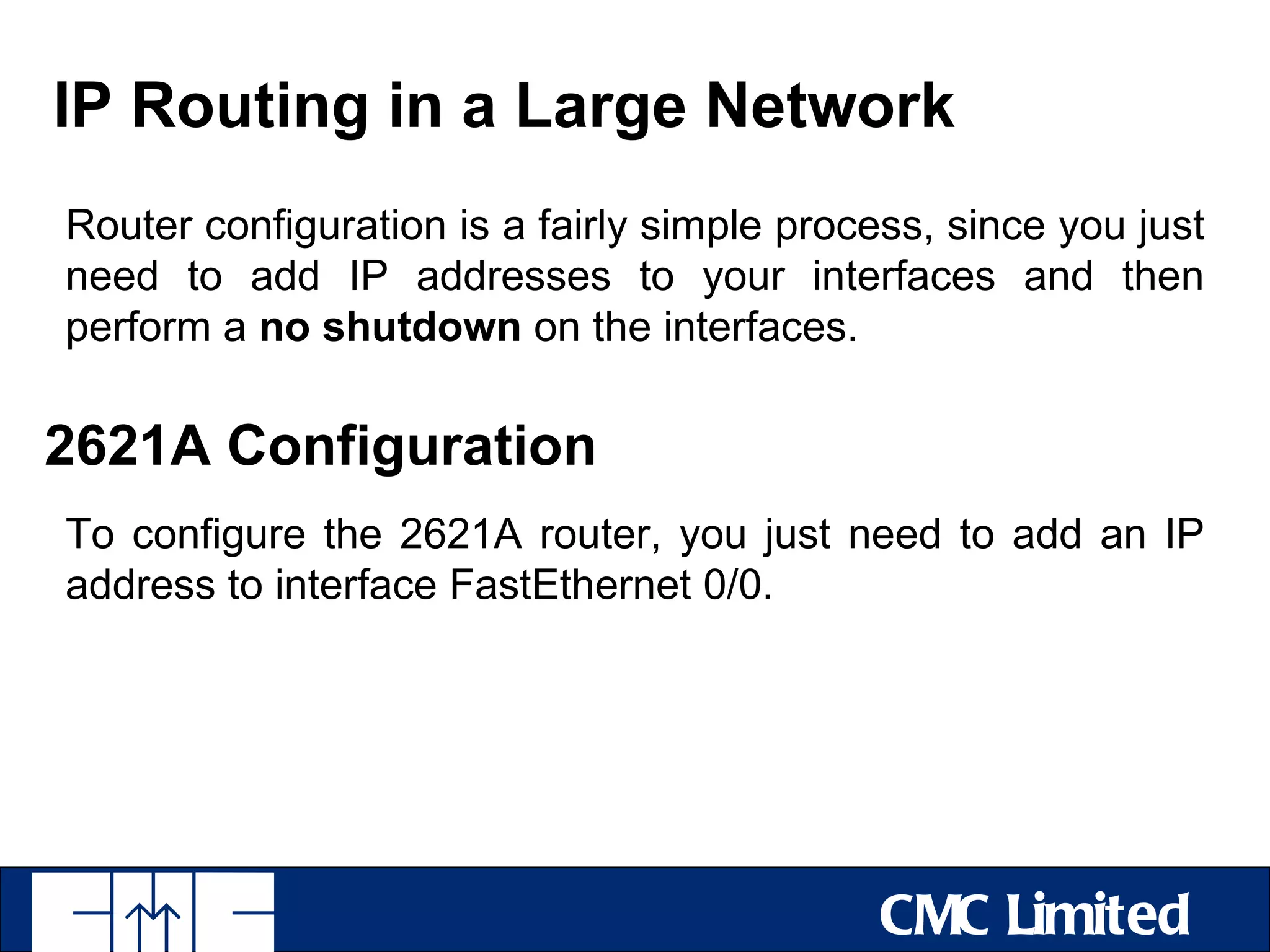 IP Routing in a Large Network
Router configuration is a fairly simple process, since you just
need to add IP addresses to your interfaces and then
perform a no shutdown on the interfaces.

2621A Configuration
To configure the 2621A router, you just need to add an IP
address to interface FastEthernet 0/0.




                                             CMC Limited
 