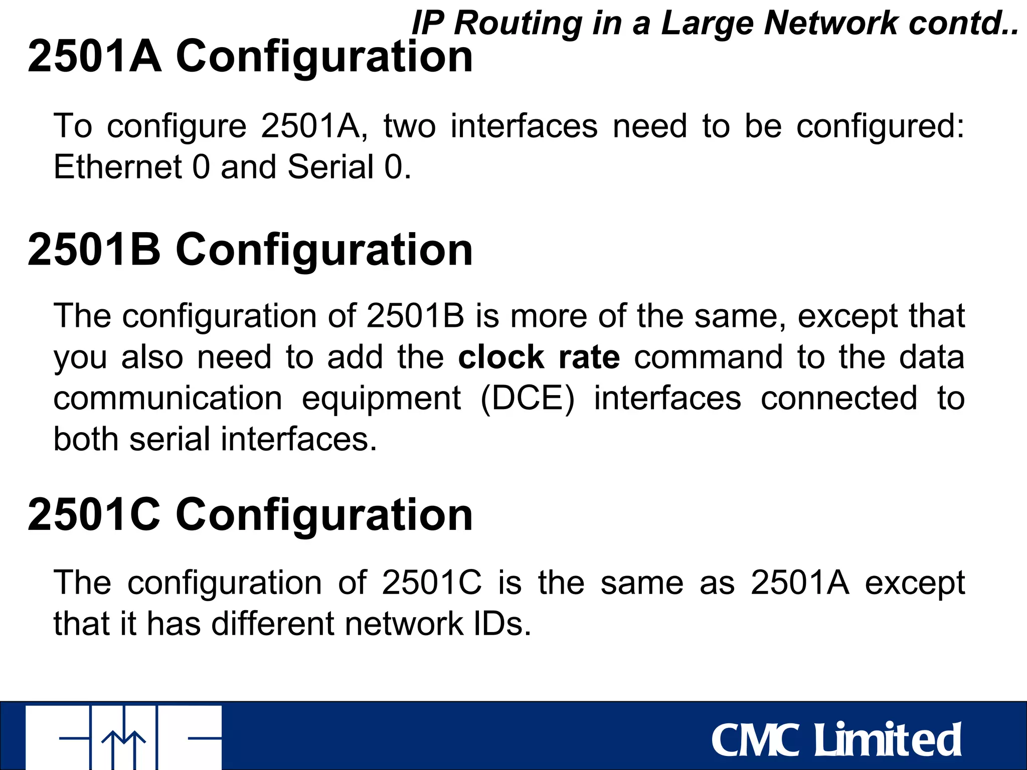 IP Routing in a Large Network contd..
2501A Configuration
 To configure 2501A, two interfaces need to be configured:
 Ethernet 0 and Serial 0.

2501B Configuration
 The configuration of 2501B is more of the same, except that
 you also need to add the clock rate command to the data
 communication equipment (DCE) interfaces connected to
 both serial interfaces.

2501C Configuration
 The configuration of 2501C is the same as 2501A except
 that it has different network lDs.


                                           CMC Limited
 