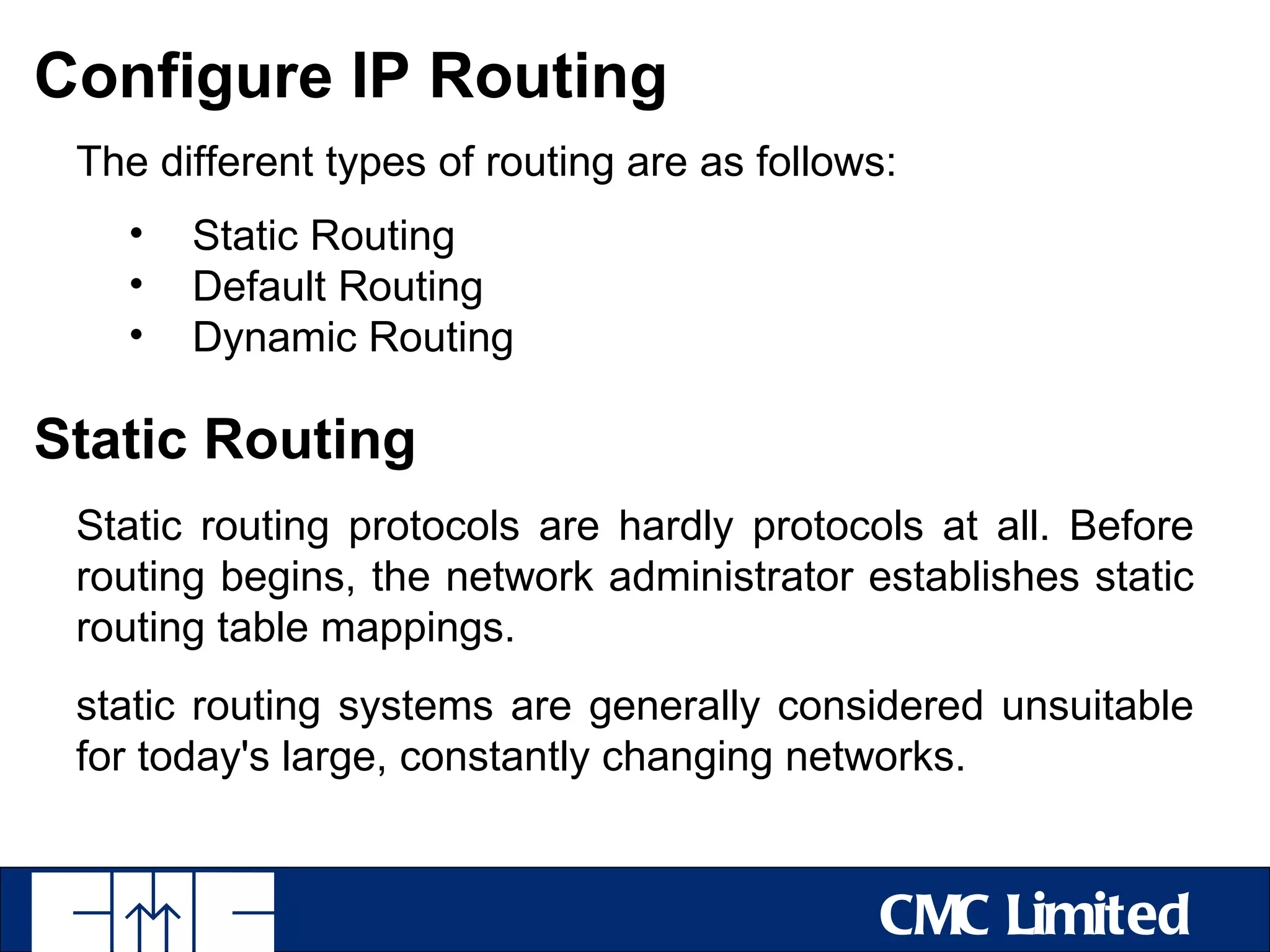 Configure IP Routing
 The different types of routing are as follows:
   •   Static Routing
   •   Default Routing
   •   Dynamic Routing

Static Routing
 Static routing protocols are hardly protocols at all. Before
 routing begins, the network administrator establishes static
 routing table mappings.
 static routing systems are generally considered unsuitable
 for today's large, constantly changing networks.


                                              CMC Limited
 