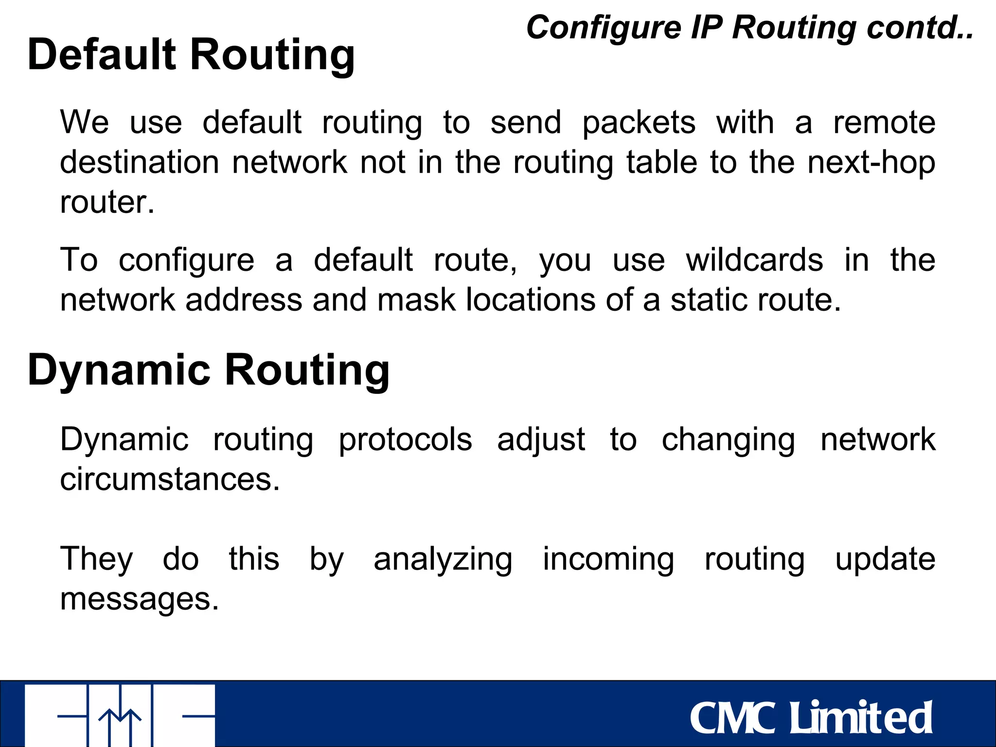 Configure IP Routing contd..
Default Routing
 We use default routing to send packets with a remote
 destination network not in the routing table to the next-hop
 router.
 To configure a default route, you use wildcards in the
 network address and mask locations of a static route.

Dynamic Routing
 Dynamic routing protocols adjust to changing network
 circumstances.

 They do this by analyzing incoming routing update
 messages.


                                            CMC Limited
 