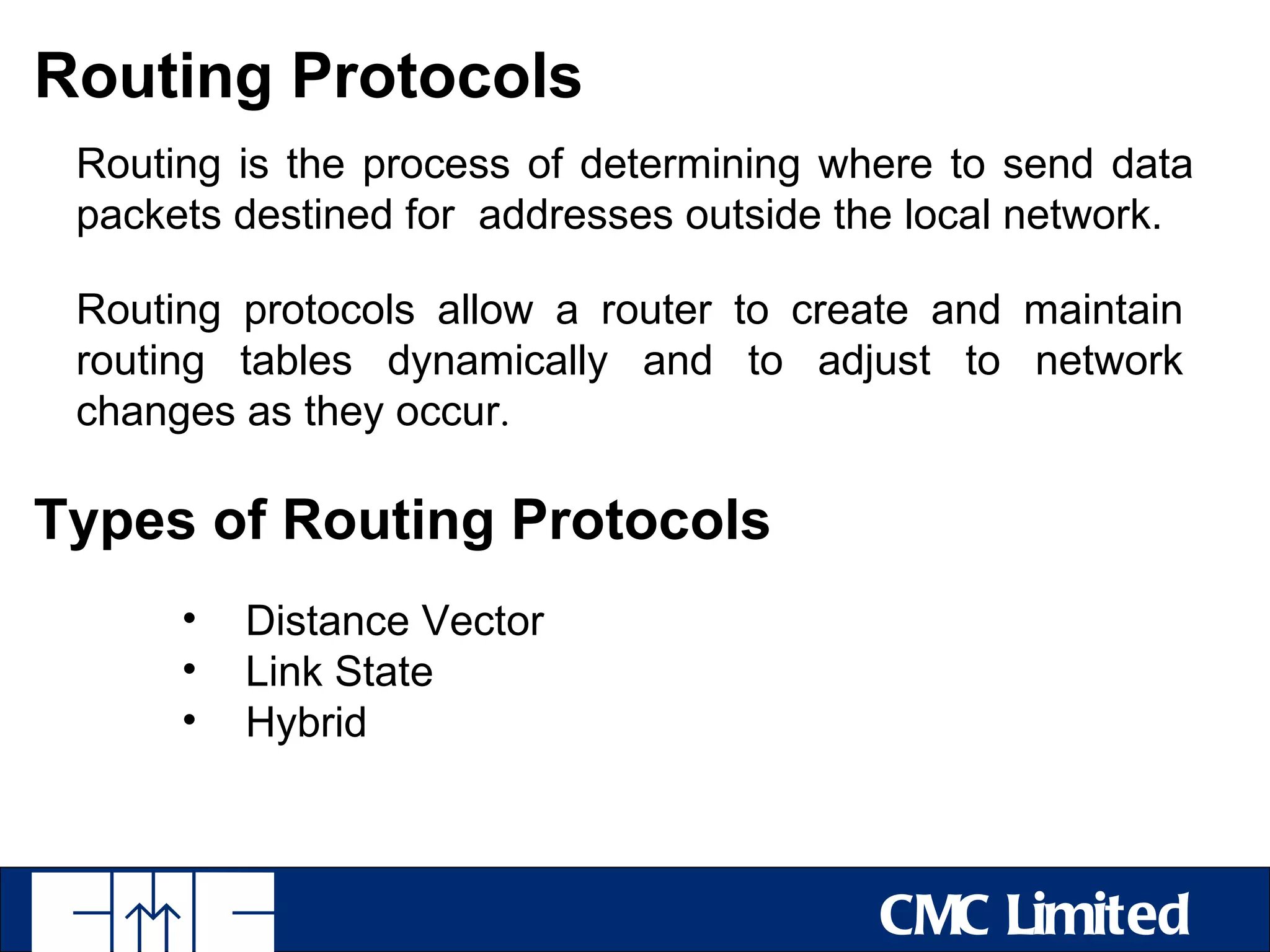 Routing Protocols
 Routing is the process of determining where to send data
 packets destined for addresses outside the local network.

 Routing protocols allow a router to create and maintain
 routing tables dynamically and to adjust to network
 changes as they occur.

Types of Routing Protocols
      •   Distance Vector
      •   Link State
      •   Hybrid



                                          CMC Limited
 