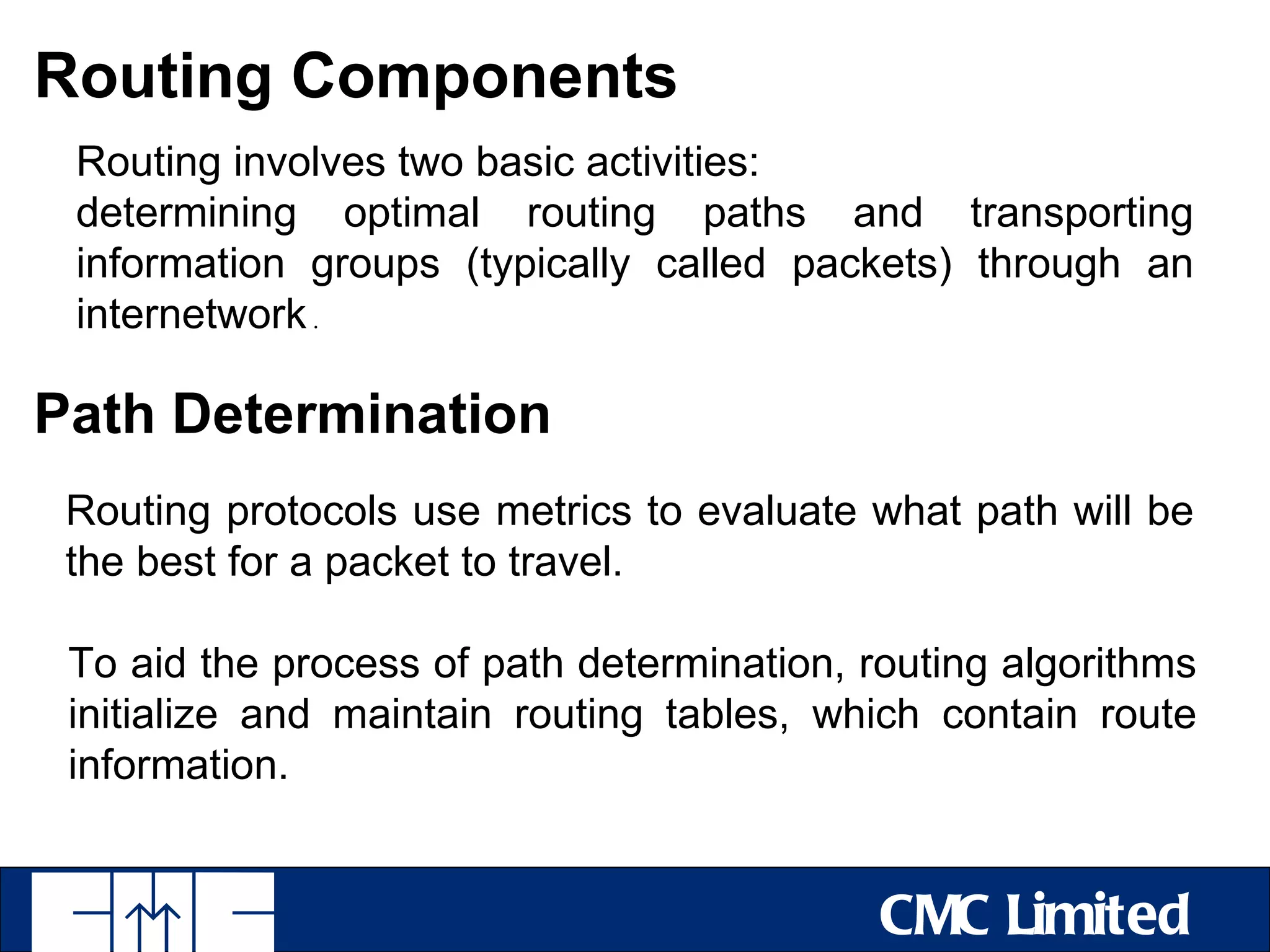 Routing Components
 Routing involves two basic activities:
 determining optimal routing paths and transporting
 information groups (typically called packets) through an
 internetwork .

Path Determination
 Routing protocols use metrics to evaluate what path will be
 the best for a packet to travel.

 To aid the process of path determination, routing algorithms
 initialize and maintain routing tables, which contain route
 information.


                                            CMC Limited
 