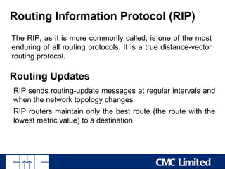 Routing Information Protocol (RIP)
The RIP, as it is more commonly called, is one of the most
enduring of all routing protocols. It is a true distance-vector
routing protocol.

Routing Updates
RIP sends routing-update messages at regular intervals and
when the network topology changes.
RIP routers maintain only the best route (the route with the
lowest metric value) to a destination.




                                             CMC Limited
 