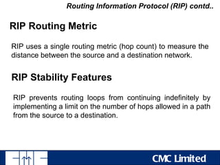 Routing Information Protocol (RIP) contd..

RIP Routing Metric

RIP uses a single routing metric (hop count) to measure the
distance between the source and a destination network.


RIP Stability Features

RIP prevents routing loops from continuing indefinitely by
implementing a limit on the number of hops allowed in a path
from the source to a destination.




                                          CMC Limited
 