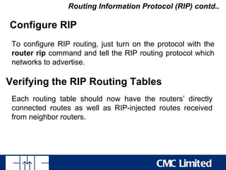 Routing Information Protocol (RIP) contd..

Configure RIP
 To configure RIP routing, just turn on the protocol with the
 router rip command and tell the RIP routing protocol which
 networks to advertise.

Verifying the RIP Routing Tables
 Each routing table should now have the routers’ directly
 connected routes as well as RIP-injected routes received
 from neighbor routers.




                                           CMC Limited
 