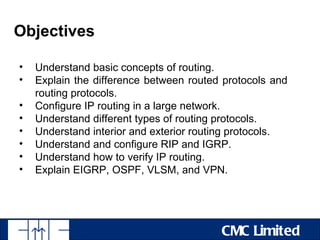 Objectives

•   Understand basic concepts of routing.
•   Explain the difference between routed protocols and
    routing protocols.
•   Configure IP routing in a large network.
•   Understand different types of routing protocols.
•   Understand interior and exterior routing protocols.
•   Understand and configure RIP and IGRP.
•   Understand how to verify IP routing.
•   Explain EIGRP, OSPF, VLSM, and VPN.




                                         CMC Limited
 