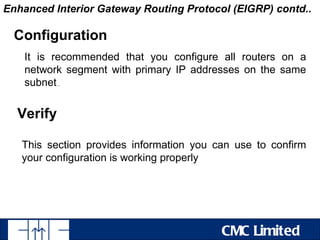 Enhanced Interior Gateway Routing Protocol (EIGRP) contd..

  Configuration
    It is recommended that you configure all routers on a
    network segment with primary IP addresses on the same
    subnet .


  Verify

   This section provides information you can use to confirm
   your configuration is working properly




                                          CMC Limited
 