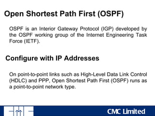 Open Shortest Path First (OSPF)
 OSPF is an Interior Gateway Protocol (IGP) developed by
 the OSPF working group of the Internet Engineering Task
 Force (IETF).


Configure with IP Addresses

 On point-to-point links such as High-Level Data Link Control
 (HDLC) and PPP, Open Shortest Path First (OSPF) runs as
 a point-to-point network type.



                                           CMC Limited
 
