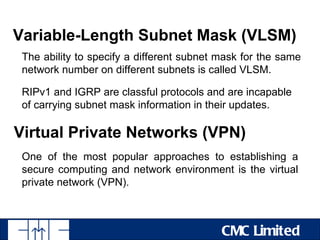 Variable-Length Subnet Mask (VLSM)
 The ability to specify a different subnet mask for the same
 network number on different subnets is called VLSM.

 RIPv1 and IGRP are classful protocols and are incapable
 of carrying subnet mask information in their updates.

Virtual Private Networks (VPN)
 One of the most popular approaches to establishing a
 secure computing and network environment is the virtual
 private network (VPN).



                                           CMC Limited
 
