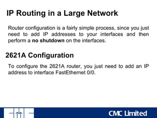IP Routing in a Large Network
Router configuration is a fairly simple process, since you just
need to add IP addresses to your interfaces and then
perform a no shutdown on the interfaces.

2621A Configuration
To configure the 2621A router, you just need to add an IP
address to interface FastEthernet 0/0.




                                             CMC Limited
 