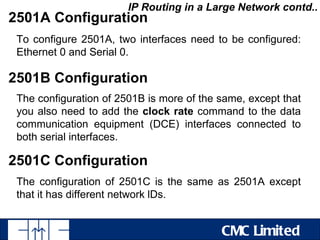 IP Routing in a Large Network contd..
2501A Configuration
 To configure 2501A, two interfaces need to be configured:
 Ethernet 0 and Serial 0.

2501B Configuration
 The configuration of 2501B is more of the same, except that
 you also need to add the clock rate command to the data
 communication equipment (DCE) interfaces connected to
 both serial interfaces.

2501C Configuration
 The configuration of 2501C is the same as 2501A except
 that it has different network lDs.


                                           CMC Limited
 