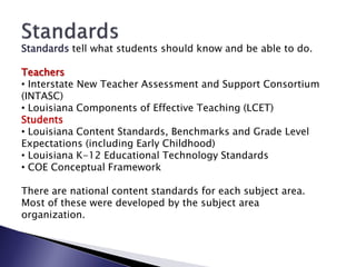 Standards tell what students should know and be able to do.

Teachers
• Interstate New Teacher Assessment and Support Consortium
(INTASC)
• Louisiana Components of Effective Teaching (LCET)
Students
• Louisiana Content Standards, Benchmarks and Grade Level
Expectations (including Early Childhood)
• Louisiana K-12 Educational Technology Standards
• COE Conceptual Framework

There are national content standards for each subject area.
Most of these were developed by the subject area
organization.
 