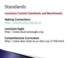 Louisiana Content Standards and Benchmarks

Making Connections
http://mconn.doe.state.la.us

Louisiana Eagle
http://www.louisianaeagle.org

Comprehensive Curriculum
http://www.doe.state.la.us/lde/saa/2108.html
 