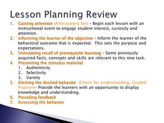 1.   Gaining attention (Anticipatory Set) – Begin each lesson with an
     instructional event to engage student interest, curiosity and
     attention.
2.   Informing the learner of the objective – Inform the learner of the
     behavioral outcome that is expected. This sets the purpose and
     expectations.
3.   Stimulating recall of prerequisite learning – Some previously
     acquired facts, concepts and skills are relevant to this new task.
4.   Presenting the stimulus material:
     1. Authenticity
     2. Selectivity
     3. Variety
5.   Eliciting the desired behavior (Check for understanding, Guided
     Practice)– Provide the learners with an opportunity to display
     knowledge and understanding.
6.   Providing feedback
7.   Assessing the behavior
 