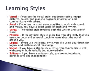    Visual - If you use the visual style, you prefer using images,
    pictures, colors, and maps to organize information and
    communicate with others.
   Aural - If you use the aural style, you like to work with sound
    and music. You have a good sense of pitch and rhythm.
   Verbal - The verbal style involves both the written and spoken
    word.
   Physical - If the physical style is more like you, it’s likely that you
    use your body and sense of touch to learn about the world
    around you.
   Logical - If you use the logical style, you like using your brain for
    logical and mathematical reasoning.
   Social - If you have a strong social style, you communicate well
    with people, both verbally and non-verbally.
   Solitary - If you have a solitary style, you are more private,
    introspective and independent.
 