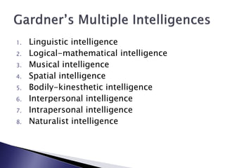 1.   Linguistic intelligence
2.   Logical-mathematical intelligence
3.   Musical intelligence
4.   Spatial intelligence
5.   Bodily-kinesthetic intelligence
6.   Interpersonal intelligence
7.   Intrapersonal intelligence
8.   Naturalist intelligence
 