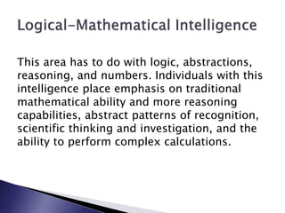 This area has to do with logic, abstractions,
reasoning, and numbers. Individuals with this
intelligence place emphasis on traditional
mathematical ability and more reasoning
capabilities, abstract patterns of recognition,
scientific thinking and investigation, and the
ability to perform complex calculations.
 
