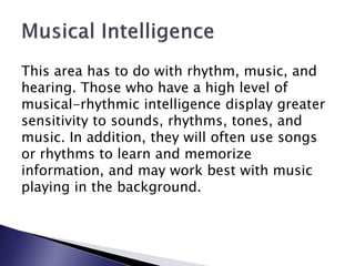 This area has to do with rhythm, music, and
hearing. Those who have a high level of
musical-rhythmic intelligence display greater
sensitivity to sounds, rhythms, tones, and
music. In addition, they will often use songs
or rhythms to learn and memorize
information, and may work best with music
playing in the background.
 