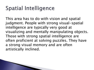 This area has to do with vision and spatial
judgment. People with strong visual-spatial
intelligence are typically very good at
visualizing and mentally manipulating objects.
Those with strong spatial intelligence are
often proficient at solving puzzles. They have
a strong visual memory and are often
artistically inclined.
 