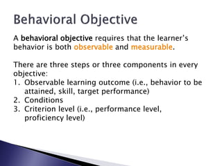 A behavioral objective requires that the learner’s
behavior is both observable and measurable.

There are three steps or three components in every
objective:
1. Observable learning outcome (i.e., behavior to be
   attained, skill, target performance)
2. Conditions
3. Criterion level (i.e., performance level,
   proficiency level)
 
