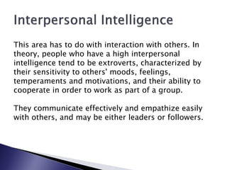 This area has to do with interaction with others. In
theory, people who have a high interpersonal
intelligence tend to be extroverts, characterized by
their sensitivity to others' moods, feelings,
temperaments and motivations, and their ability to
cooperate in order to work as part of a group.

They communicate effectively and empathize easily
with others, and may be either leaders or followers.
 