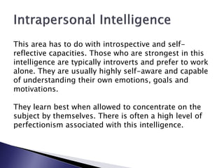 This area has to do with introspective and self-
reflective capacities. Those who are strongest in this
intelligence are typically introverts and prefer to work
alone. They are usually highly self-aware and capable
of understanding their own emotions, goals and
motivations.

They learn best when allowed to concentrate on the
subject by themselves. There is often a high level of
perfectionism associated with this intelligence.
 
