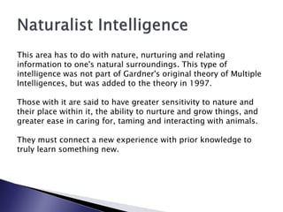 This area has to do with nature, nurturing and relating
information to one's natural surroundings. This type of
intelligence was not part of Gardner's original theory of Multiple
Intelligences, but was added to the theory in 1997.

Those with it are said to have greater sensitivity to nature and
their place within it, the ability to nurture and grow things, and
greater ease in caring for, taming and interacting with animals.

They must connect a new experience with prior knowledge to
truly learn something new.
 