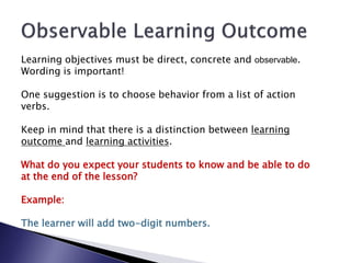 Learning objectives must be direct, concrete and observable.
Wording is important!

One suggestion is to choose behavior from a list of action
verbs.

Keep in mind that there is a distinction between learning
outcome and learning activities.

What do you expect your students to know and be able to do
at the end of the lesson?

Example:

The learner will add two-digit numbers.
 