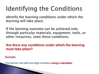 Identify the learning conditions under which the
learning will take place.

If the learning outcome can be achieved only
through particular materials, equipment, tools, or
other resources, state these conditions.

Are there any conditions under which the learning
must take place?

Example:

The learner will add two-digit numbers using a calculator.
 
