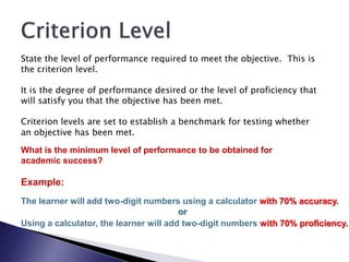 State the level of performance required to meet the objective. This is
the criterion level.

It is the degree of performance desired or the level of proficiency that
will satisfy you that the objective has been met.

Criterion levels are set to establish a benchmark for testing whether
an objective has been met.

What is the minimum level of performance to be obtained for
academic success?

Example:
The learner will add two-digit numbers using a calculator with 70% accuracy.
                                        or
Using a calculator, the learner will add two-digit numbers with 70% proficiency.
 