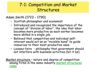 7-1: Competition and Market StructuresAdam Smith (1723 – 1790)Scottish philosopher and economistIntroduced and recognized the importance of the concept of “division of labor”, the idea that labor becomes more productive as each worker becomes more skilled in a single job.Believed that competition and individual self-interest would act as an “invisible hand” to guide resources to their most productive uses.Laissez-faire  - philosophy that government should not interfere with business activities (let it be)Market structure – nature and degree of competition among firms in the same industry market structures video