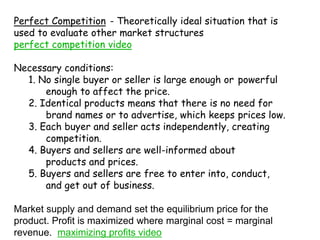 Perfect Competition	- Theoretically ideal situation that is used to evaluate other market structures    perfect competition videoNecessary conditions:     1. No single buyer or seller is large enough or 	powerful 	enough to affect the price.     2. Identical products means that there is no need for 	brand names or to advertise, which keeps 	prices low.     3. Each buyer and seller acts independently, creating 	competition.     4. Buyers and sellers are well-informed about 	products and prices.     5. Buyers and sellers are free to enter into, conduct, 	and get out of business.Market supply and demand set the equilibrium price for the product. Profit is maximized where marginal cost = marginal revenue.  maximizing profits video