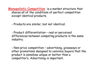 Monopolistic Competitionis a market structure that shares all of the conditions of perfect competition except identical products.	- Products are similar, but not identical.	- Product differentiation – real or perceived differences between competing products in the same industry.	- Non-price competition – advertising, giveaways or other promotions designed to convince buyers that the product is somehow unique or better than a competitor’s. Advertising is important.