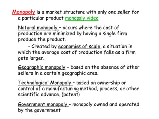 Monopoly is a market structure with only one seller for a particular product monopoly videoNatural monopoly – occurs where the cost of production are minimized by having a single firm produce the product.		- Created by economies of scale, a situation in which the average cost of production falls as a firm gets larger.Geographic monopoly – based on the absence of other sellers in a certain geographic area.Technological Monopoly – based on ownership or control of a manufacturing method, process, or other scientific advance. (patent)Government monopoly – monopoly owned and operated by the government