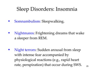 Somnambulism:  Sleepwalking. Nightmares : Frightening dreams that wake a sleeper from REM. Night terrors : Sudden arousal from sleep with intense fear accompanied by physiological reactions (e.g., rapid heart rate, perspiration) that occur during SWS. Sleep Disorders: Insomnia 
