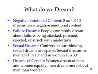 What do we Dream? Negative Emotional Content:  8 out of 10 dreams have negative emotional content. Failure Dreams:  People commonly dream about failure, being attacked, pursued, rejected, or struck with misfortune. Sexual Dreams:  Contrary to our thinking, sexual dreams are sparse. Sexual dreams in men are 1 in 10; and in women 1 in 30. Dreams of Gender:  Women dream of men and women equally; men dream more about men than women. 