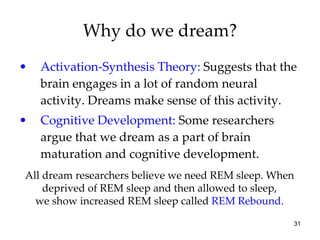 Why do we dream? Activation-Synthesis Theory:  Suggests that the brain engages in a lot of random neural activity. Dreams make sense of this activity. Cognitive Development:  Some researchers argue that we dream as a part of brain maturation and cognitive development. All dream researchers believe we need REM sleep. When deprived of REM sleep and then allowed to sleep, we show increased REM sleep called  REM Rebound. 
