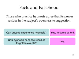 Facts and Falsehood  Those who practice hypnosis agree that its power resides in the subject’s openness to suggestion. Can anyone experience hypnosis? Yes, to some extent. Can hypnosis enhance recall of forgotten events? No. 