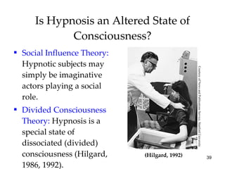 Is Hypnosis an Altered State of Consciousness? Social Influence Theory:  Hypnotic subjects may simply be imaginative actors playing a social role. Divided Consciousness   Theory:  Hypnosis is a special state of dissociated (divided) consciousness (Hilgard, 1986, 1992). (Hilgard, 1992) Courtesy of News and Publications Service, Stanford University 