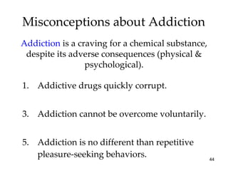 Misconceptions about Addiction Addictive drugs quickly corrupt. Addiction cannot be overcome voluntarily. Addiction is no different than repetitive pleasure-seeking behaviors. Addiction  is a craving for a chemical substance, despite its adverse consequences (physical & psychological). 
