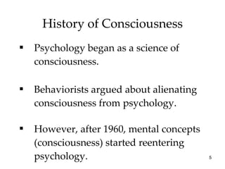 History of Consciousness Psychology began as a science of consciousness. Behaviorists argued about alienating consciousness from psychology. However, after 1960, mental concepts (consciousness) started reentering psychology. 