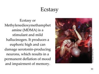 Ecstasy Ecstasy or Methylenedioxymethamphetamine (MDMA) is a stimulant and mild hallucinogen. It produces a euphoric high and can damage serotonin-producing neurons, which results in a permanent deflation of mood and impairment of memory. Greg Smith/ AP Photos 