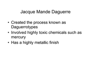 Jacque Mande Daguerre Created the process known as Daguerrotypes Involved highly toxic chemicals such as mercury Has a highly metallic finish 