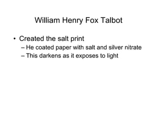 William Henry Fox Talbot Created the salt print He coated paper with salt and silver nitrate This darkens as it exposes to light 